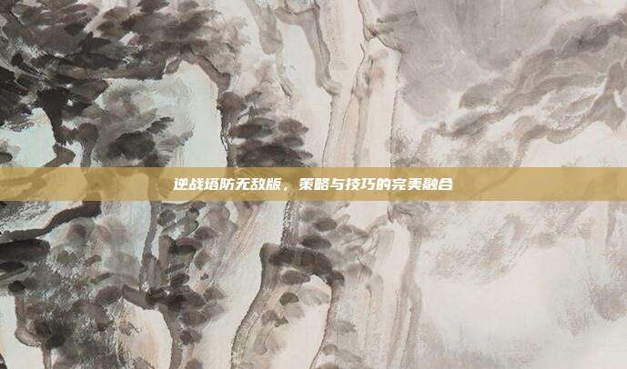 逆战塔防无敌版,策略与技巧的完美融合