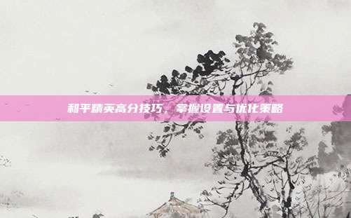 和平精英高分技巧,掌握设置与优化策略