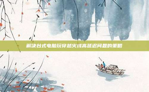 解决台式电脑玩穿越火线高延迟问题的策略