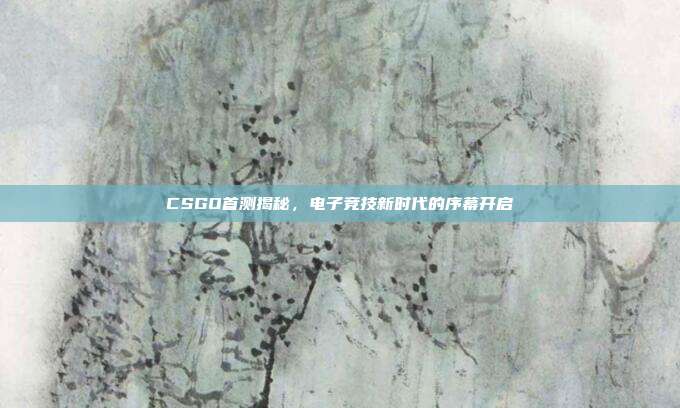 CSGO首测揭秘,电子竞技新时代的序幕开启