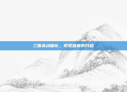 三国杀动画化,视觉盛宴的开启