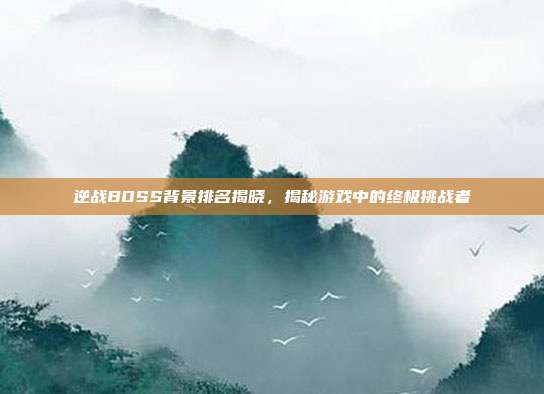 逆战BOSS背景排名揭晓,揭秘游戏中的终极挑战者