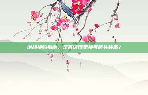 逆战换购指南,是否值得更换弓箭头装备?