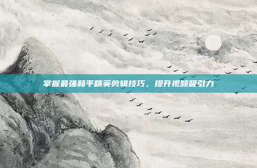 掌握最强和平精英剪辑技巧,提升视频吸引力