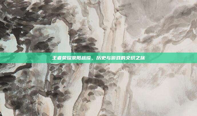 王者荣耀荥阳战役,历史与游戏的交织之旅
