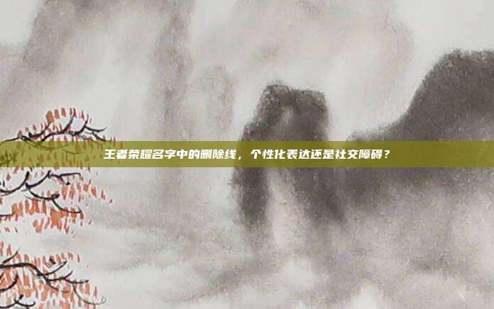 王者荣耀名字中的删除线,个性化表达还是社交障碍?