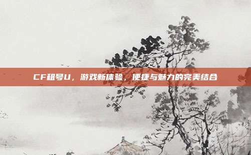 CF租号U,游戏新体验,便捷与魅力的完美结合