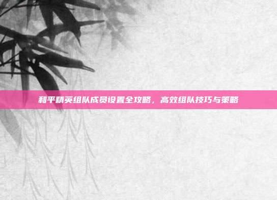 和平精英组队成员设置全攻略,高效组队技巧与策略