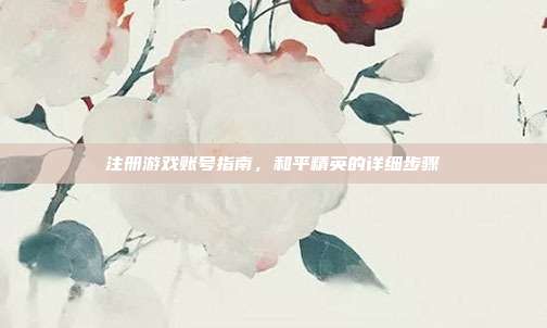 注册游戏账号指南，和平精英的详细步骤
