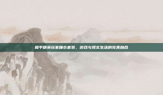和平精英玩家睡衣套装,游戏与现实生活的完美融合