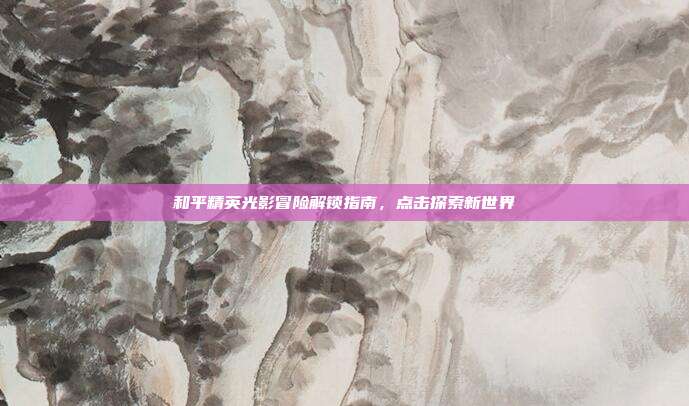 和平精英光影冒险解锁指南,点击探索新世界