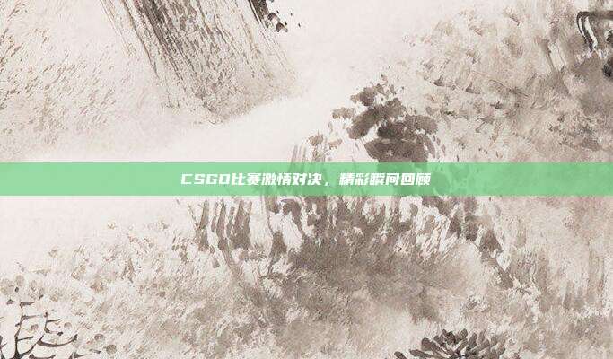 CSGO比赛激情对决,精彩瞬间回顾