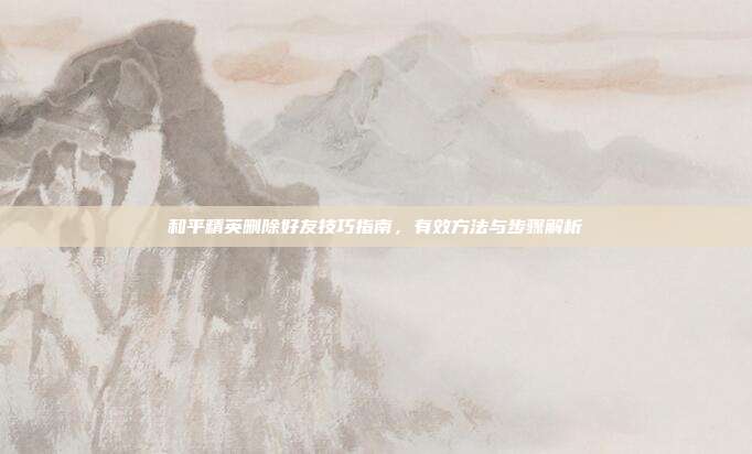 和平精英删除好友技巧指南,有效方法与步骤解析