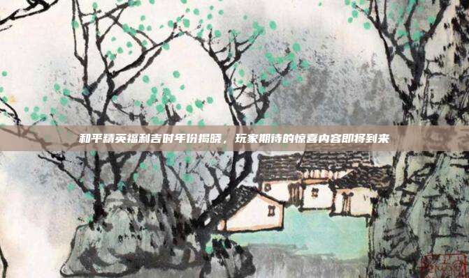 和平精英福利吉时年份揭晓,玩家期待的惊喜内容即将到来