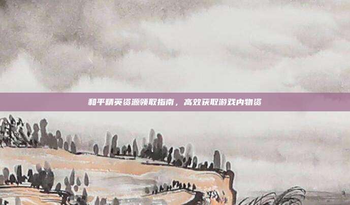 和平精英资源领取指南,高效获取游戏内物资