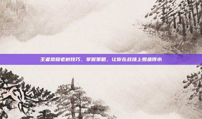 王者荣耀老树技巧,掌握策略,让你在战场上如鱼得水