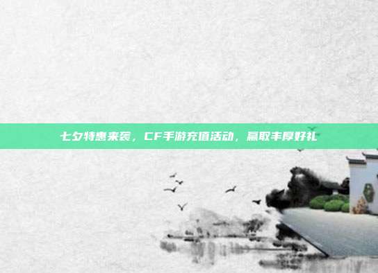 七夕特惠来袭,CF手游充值活动,赢取丰厚好礼