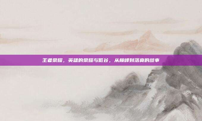 王者荣耀,英雄的荣耀与低谷,从巅峰到落寞的故事