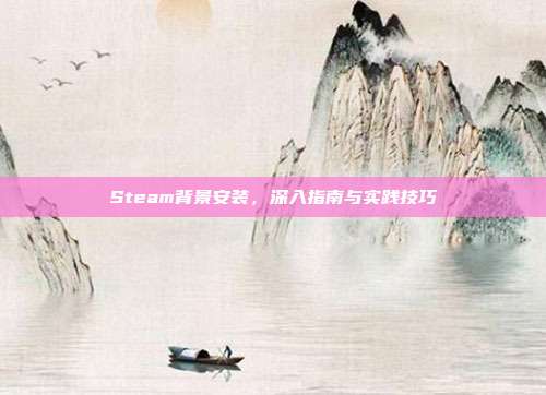 Steam背景安装,深入指南与实践技巧