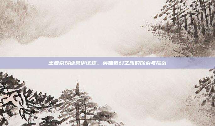 王者荣耀德鲁伊试炼,英雄奇幻之旅的探索与挑战