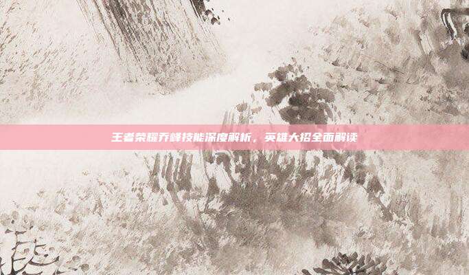王者荣耀乔峰技能深度解析,英雄大招全面解读