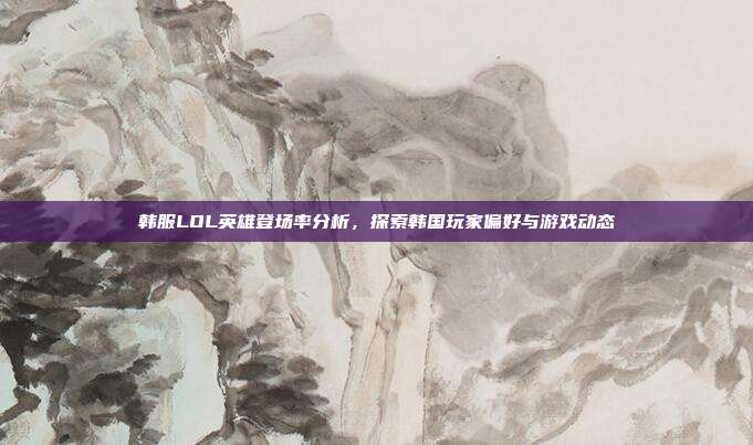 韩服LOL英雄登场率分析,探索韩国玩家偏好与游戏动态