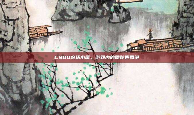 CSGO农场小屋,游戏内的隐秘避风港