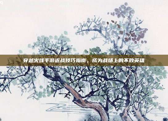 穿越火线手游近战技巧指南,成为战场上的不败英雄