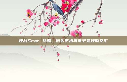 逆战Scar 涂鸦,街头艺术与电子竞技的交汇