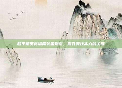 和平精英高端局装备指南,提升竞技实力的关键