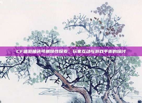 CF端游角色可删除性探索,玩家互动与游戏平衡的探讨