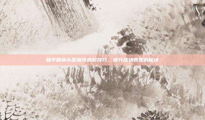 和平精英头盔属性调整技巧,提升战场表现的秘诀