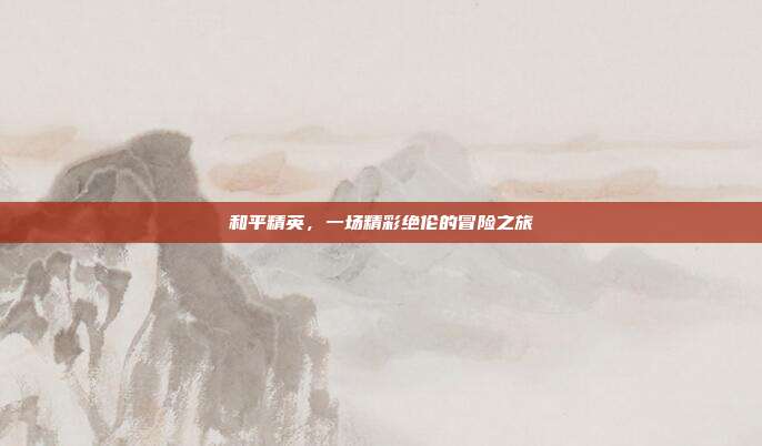 和平精英,一场精彩绝伦的冒险之旅