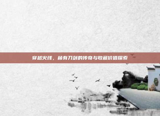 穿越火线,稀有刀剑的传奇与收藏价值探索