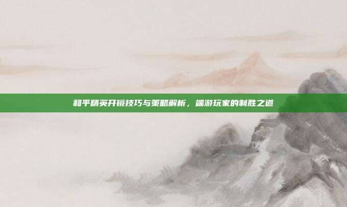 和平精英开镜技巧与策略解析,端游玩家的制胜之道