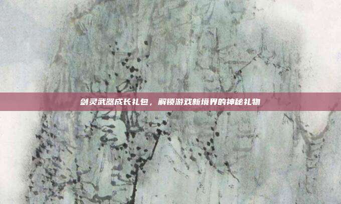 剑灵武器成长礼包,解锁游戏新境界的神秘礼物