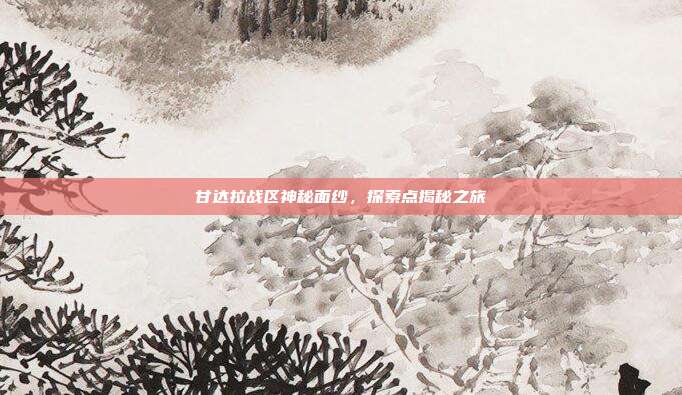 甘达拉战区神秘面纱,探索点揭秘之旅