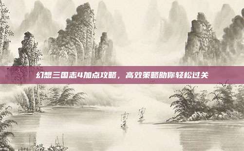 幻想三国志4加点攻略,高效策略助你轻松过关