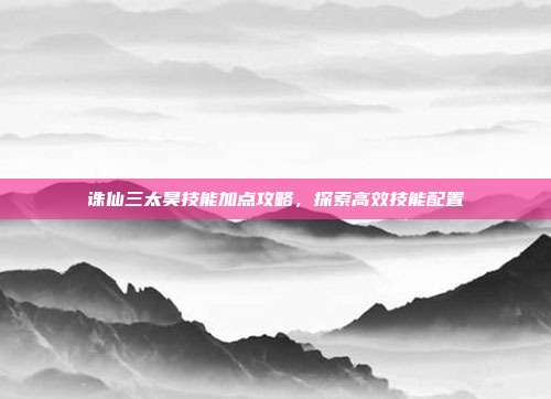 诛仙三太昊技能加点攻略,探索高效技能配置