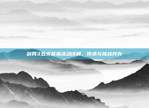 剑网3五火祭祖活动详解,传承与挑战并存