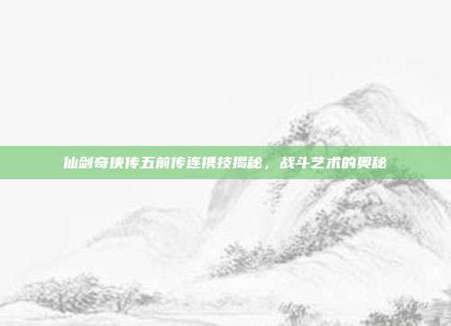 仙剑奇侠传五前传连携技揭秘,战斗艺术的奥秘