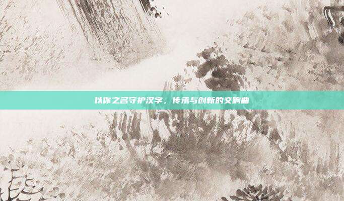 以你之名守护汉字,传承与创新的交响曲
