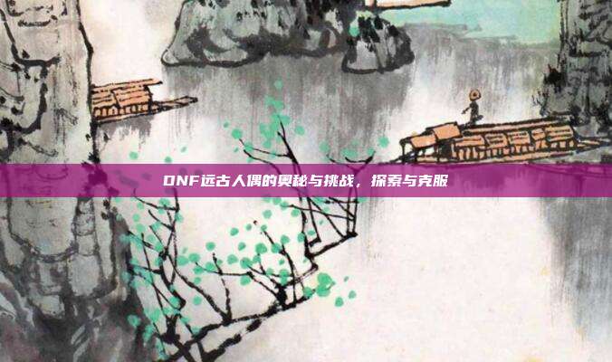 DNF远古人偶的奥秘与挑战,探索与克服