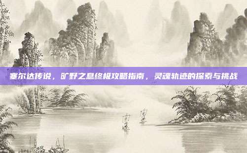 塞尔达传说,旷野之息终极攻略指南,灵魂轨迹的探索与挑战