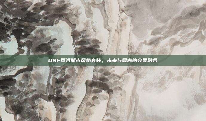 DNF蒸汽朋克风格套装,未来与复古的完美融合