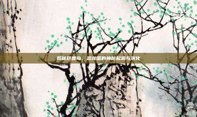 揭秘巨兽岛,恐龙蛋的神秘起源与演化