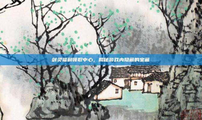 剑灵福利领取中心,揭秘游戏内隐藏的宝藏