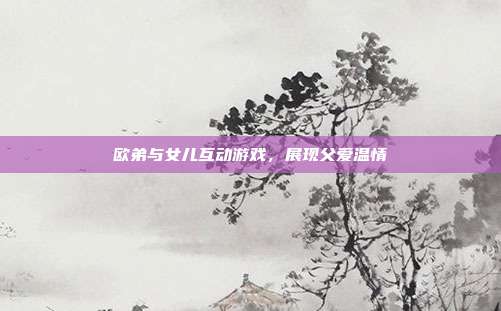 欧弟与女儿互动游戏,展现父爱温情