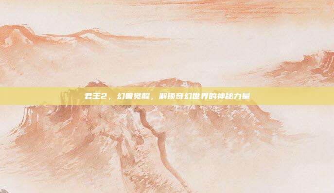 君王2,幻兽觉醒,解锁奇幻世界的神秘力量