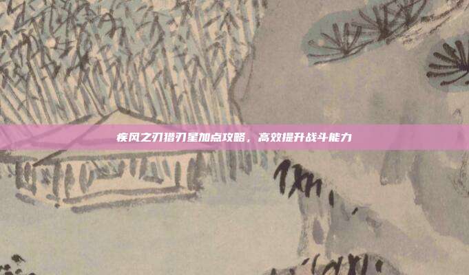 疾风之刃猎刃星加点攻略,高效提升战斗能力